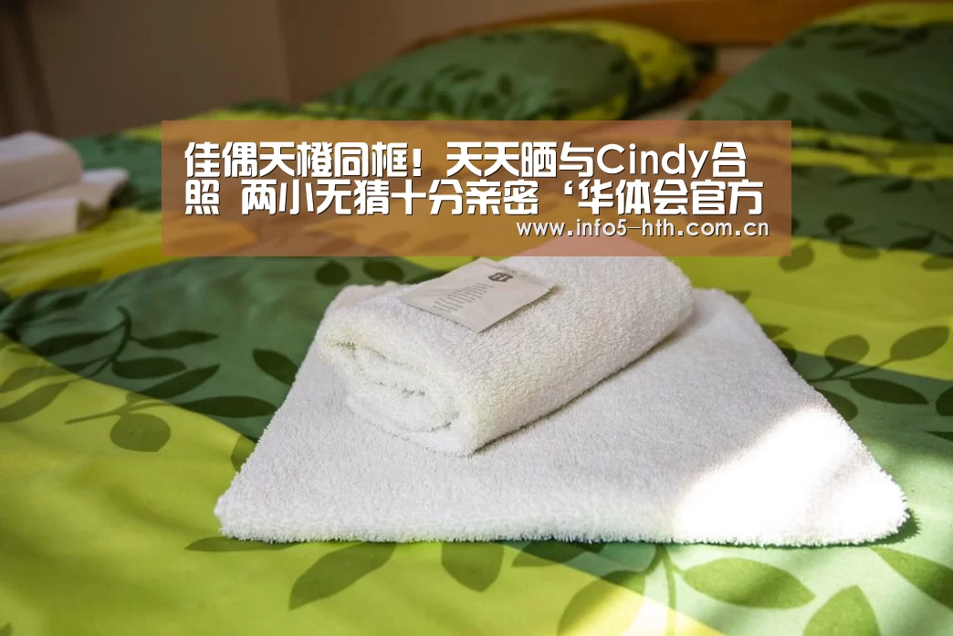 佳偶天橙同框!天天晒与Cindy合照 两小无猜十分亲密‘华体会官方平台’(图2) 华体会官方网站入口