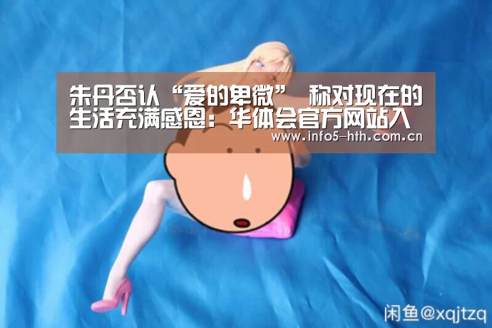 朱丹否认“爱的卑微” 称对现在的生活充满感恩:华体会官方网站入口(图3) 华体会体育app下载